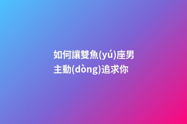 如何讓雙魚(yú)座男主動(dòng)追求你-第1張-星座運(yùn)勢(shì)-玄機(jī)派