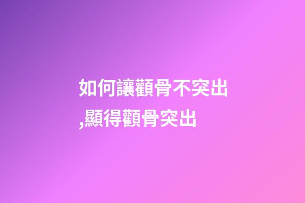 如何讓顴骨不突出,顯得顴骨突出-第1張-觀點-玄機派