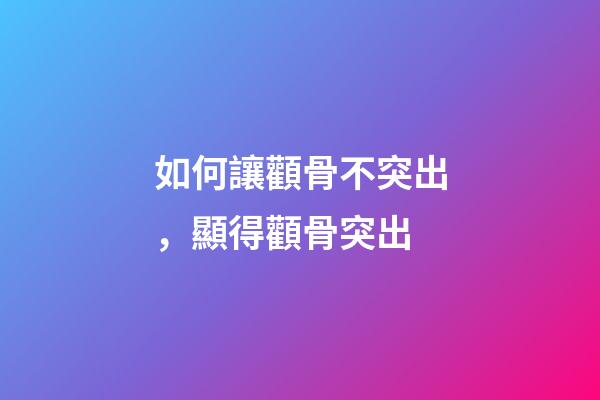 如何讓顴骨不突出，顯得顴骨突出-第1張-觀點-玄機派