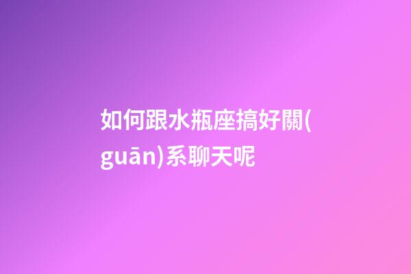 如何跟水瓶座搞好關(guān)系聊天呢-第1張-星座運勢-玄機派