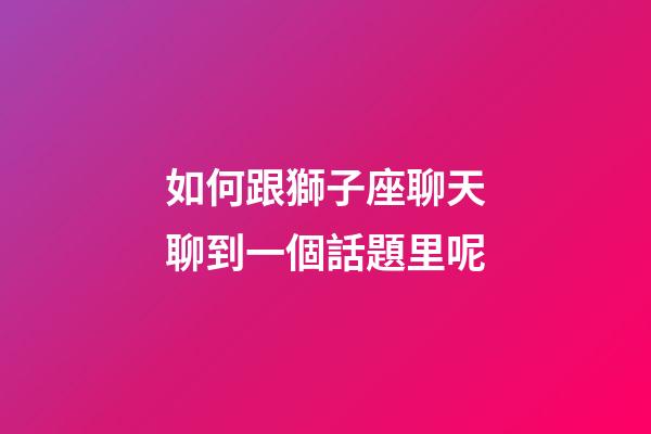 如何跟獅子座聊天聊到一個話題里呢-第1張-星座運勢-玄機派