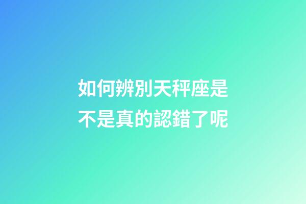 如何辨別天秤座是不是真的認錯了呢-第1張-星座運勢-玄機派