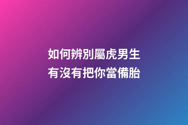 如何辨別屬虎男生有沒有把你當備胎