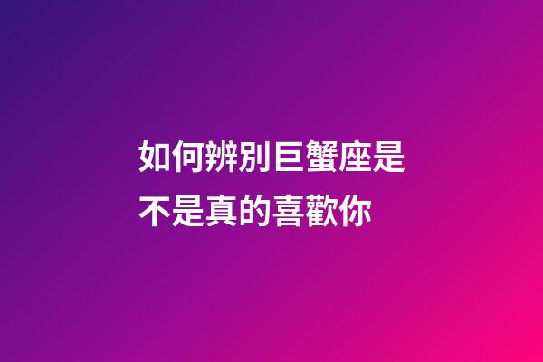如何辨別巨蟹座是不是真的喜歡你-第1張-星座運(yùn)勢-玄機(jī)派