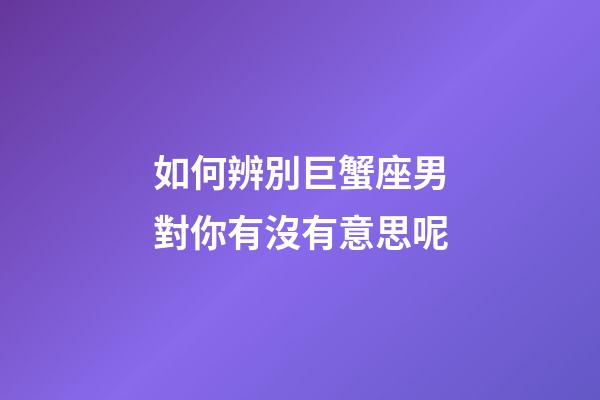如何辨別巨蟹座男對你有沒有意思呢-第1張-星座運勢-玄機派