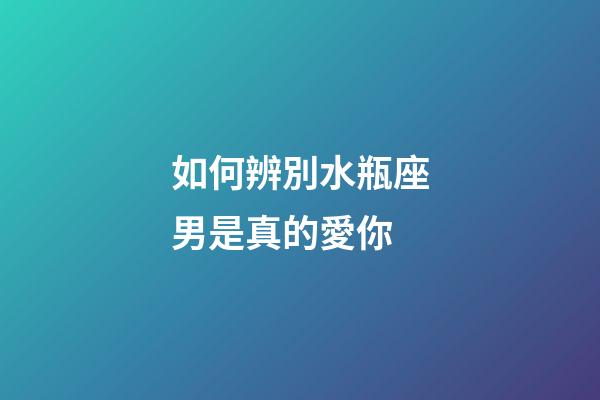 如何辨別水瓶座男是真的愛你-第1張-星座運勢-玄機派