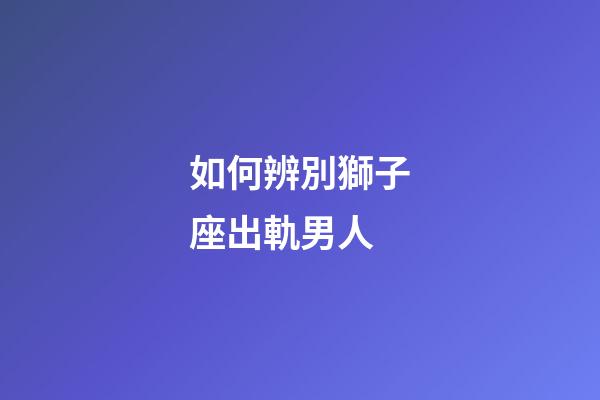 如何辨別獅子座出軌男人-第1張-星座運勢-玄機派
