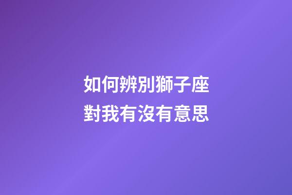 如何辨別獅子座對我有沒有意思-第1張-星座運勢-玄機派