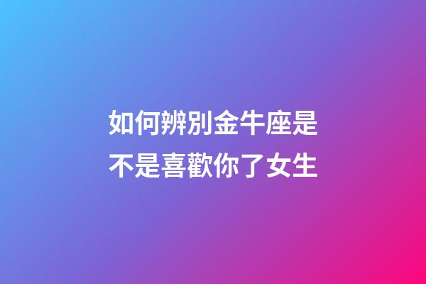 如何辨別金牛座是不是喜歡你了女生-第1張-星座運勢-玄機派