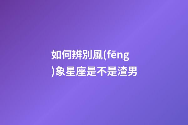 如何辨別風(fēng)象星座是不是渣男-第1張-星座運(yùn)勢(shì)-玄機(jī)派