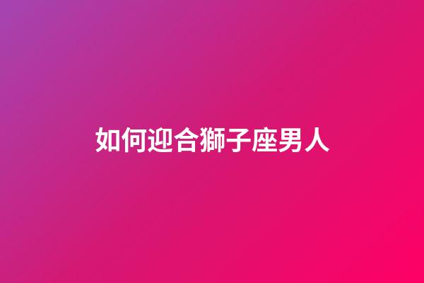 如何迎合獅子座男人-第1張-星座運勢-玄機派
