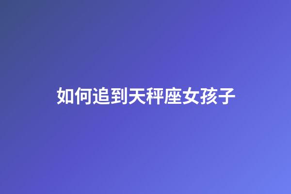 如何追到天秤座女孩子-第1張-星座運勢-玄機派