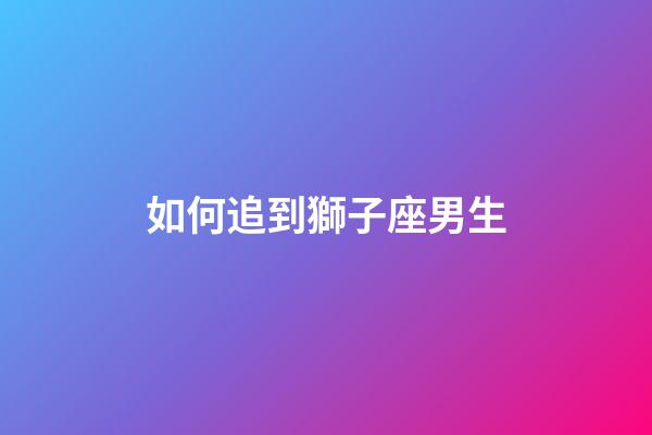 如何追到獅子座男生-第1張-星座運(yùn)勢(shì)-玄機(jī)派