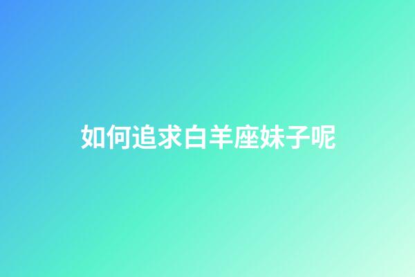如何追求白羊座妹子呢-第1張-星座運勢-玄機派