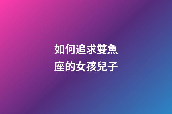 如何追求雙魚座的女孩兒子-第1張-星座運勢-玄機派
