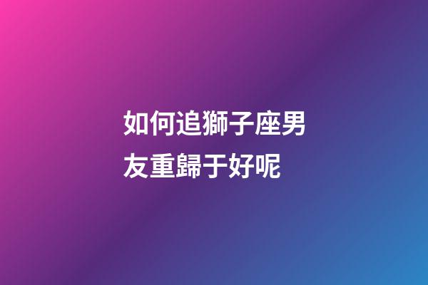 如何追獅子座男友重歸于好呢-第1張-星座運勢-玄機派