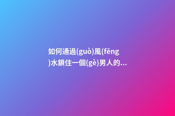如何通過(guò)風(fēng)水鎖住一個(gè)男人的心
