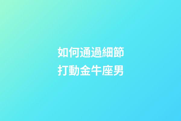 如何通過細節打動金牛座男-第1張-星座運勢-玄機派