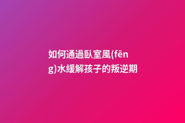如何通過臥室風(fēng)水緩解孩子的叛逆期