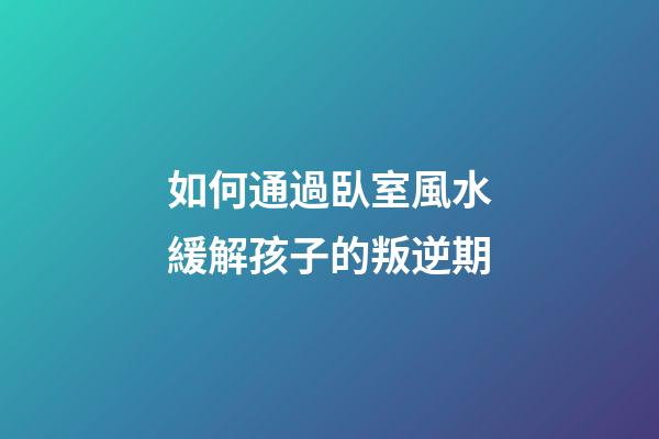 如何通過臥室風水緩解孩子的叛逆期