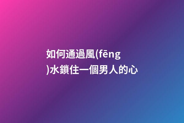 如何通過風(fēng)水鎖住一個男人的心