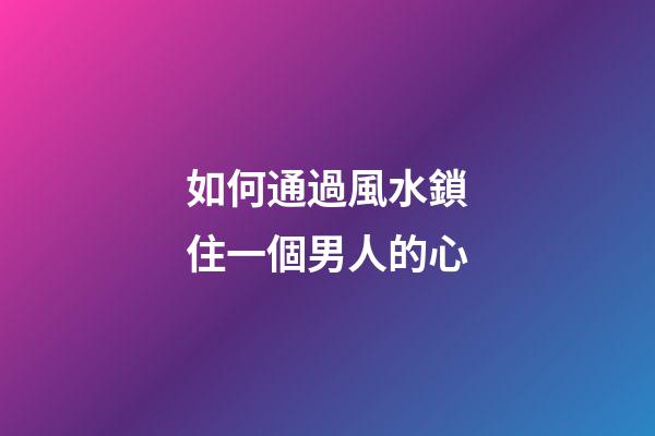 如何通過風水鎖住一個男人的心