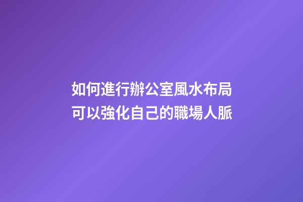 如何進行辦公室風水布局可以強化自己的職場人脈