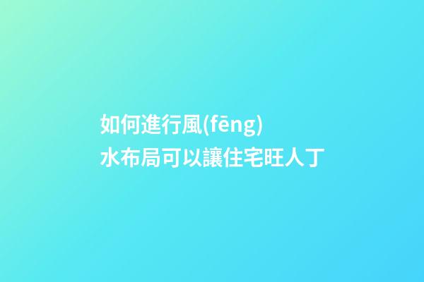 如何進行風(fēng)水布局可以讓住宅旺人丁