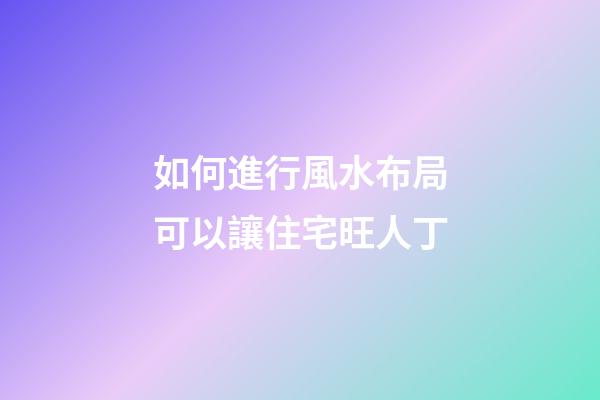 如何進行風水布局可以讓住宅旺人丁