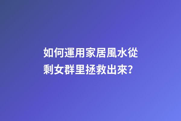 如何運用家居風水從剩女群里拯救出來？