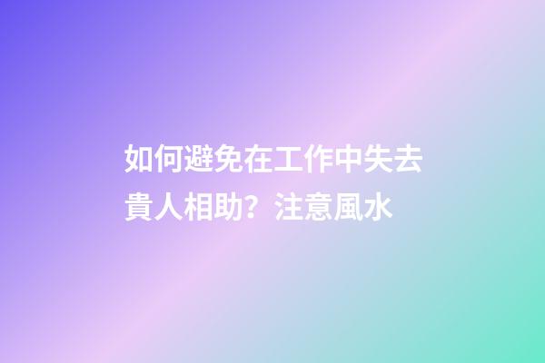 如何避免在工作中失去貴人相助？注意風水