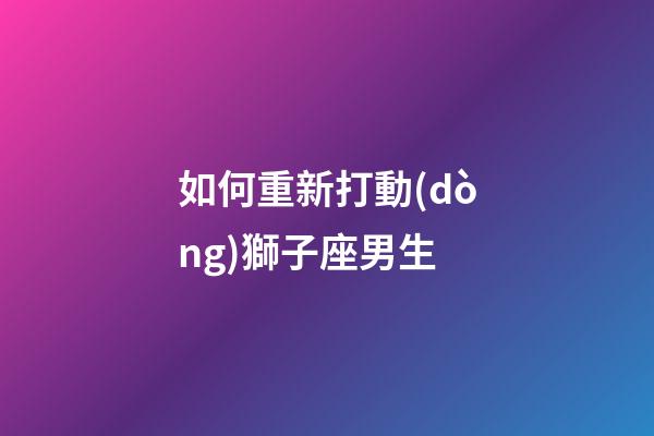 如何重新打動(dòng)獅子座男生-第1張-星座運(yùn)勢(shì)-玄機(jī)派