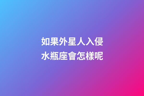 如果外星人入侵水瓶座會怎樣呢-第1張-星座運勢-玄機派