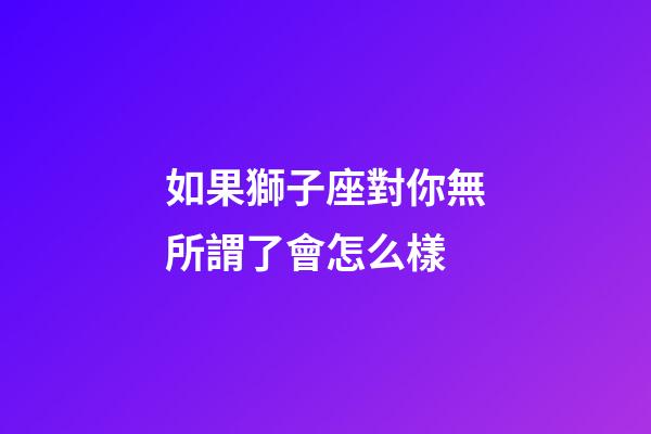 如果獅子座對你無所謂了會怎么樣-第1張-星座運勢-玄機派