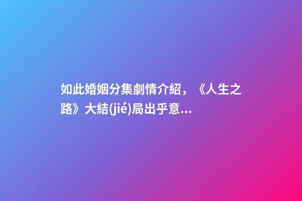 如此婚姻分集劇情介紹，《人生之路》大結(jié)局出乎意料高雙星當(dāng)了教師-第1張-觀點-玄機派