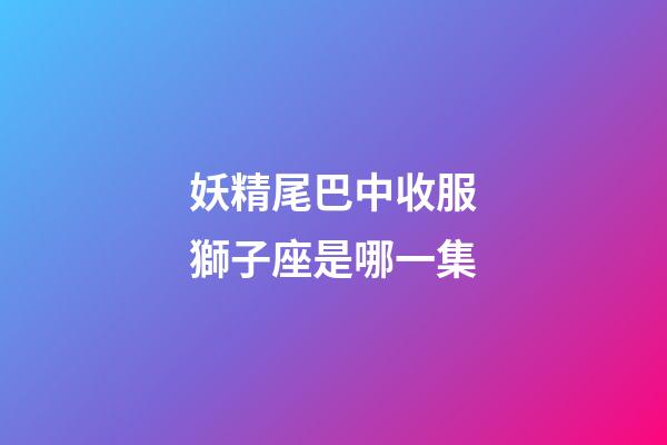 妖精尾巴中收服獅子座是哪一集