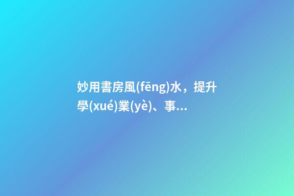 妙用書房風(fēng)水，提升學(xué)業(yè)、事業(yè)運(yùn)勢(shì)