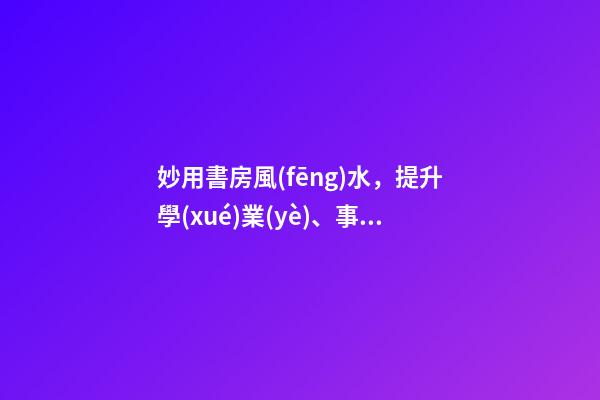 妙用書房風(fēng)水，提升學(xué)業(yè)、事業(yè)運(yùn)勢