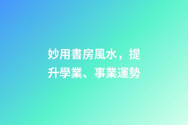 妙用書房風水，提升學業、事業運勢