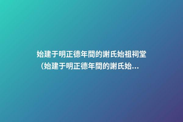 始建于明正德年間的謝氏始祖祠堂（始建于明正德年間的謝氏始祖祠堂在哪里）