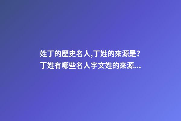 姓丁的歷史名人,丁姓的來源是？丁姓有哪些名人宇文姓的來源是？