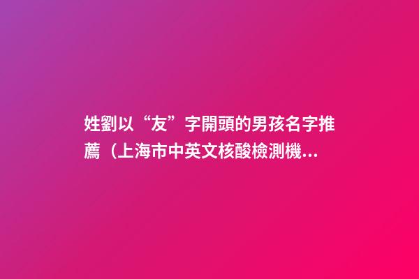 姓劉以“友”字開頭的男孩名字推薦（上海市中英文核酸檢測機構）