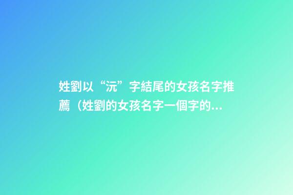 姓劉以“沅”字結尾的女孩名字推薦（姓劉的女孩名字一個字的名字）