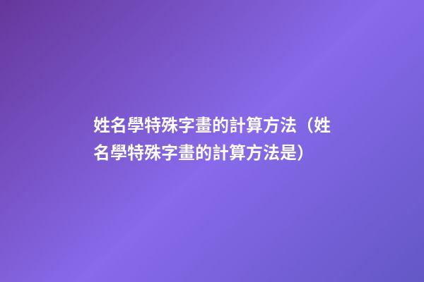 姓名學特殊字畫的計算方法（姓名學特殊字畫的計算方法是）