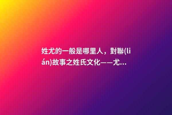 姓尤的一般是哪里人，對聯(lián)故事之姓氏文化——尤姓許姓-第1張-觀點(diǎn)-玄機(jī)派