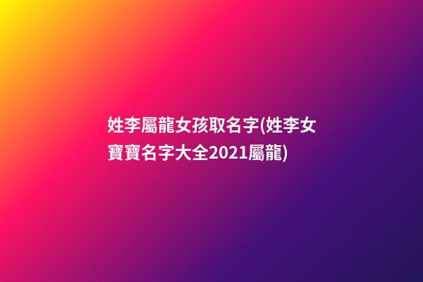 姓李屬龍女孩取名字(姓李女寶寶名字大全2021屬龍)