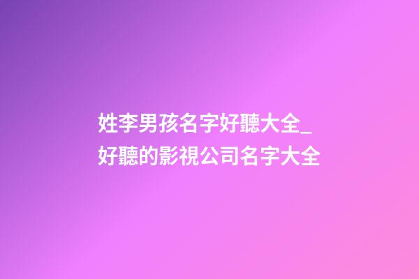 姓李男孩名字好聽大全_好聽的影視公司名字大全-第1張-公司起名-玄機派