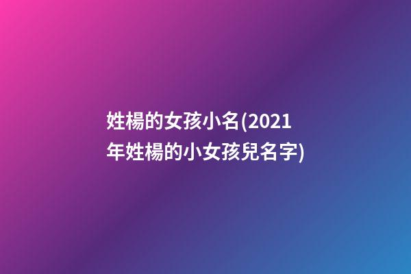 姓楊的女孩小名(2021年姓楊的小女孩兒名字)