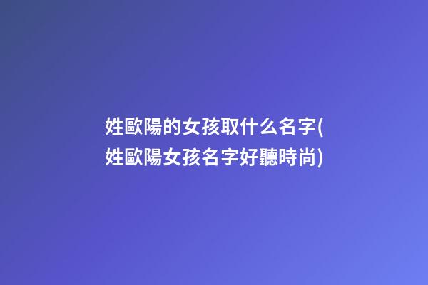姓歐陽的女孩取什么名字(姓歐陽女孩名字好聽時尚)