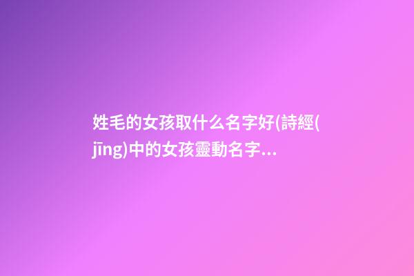 姓毛的女孩取什么名字好(詩經(jīng)中的女孩靈動名字)
